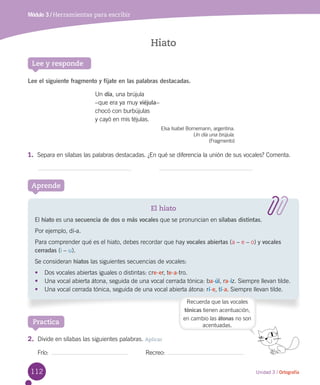 112 Unidad 3 / Ortografía
Módulo 3 / Herramientas para escribir
Lee y responde
Lee el siguiente fragmento y fíjate en las palabras destacadas.
Aprende
El hiato
El hiato es una secuencia de dos o más vocales que se pronuncian en sílabas distintas.
Por ejemplo, dí-a.
Para comprender qué es el hiato, debes recordar que hay vocales abiertas (a – e – o) y vocales
cerradas (i – u).
Se consideran hiatos las siguientes secuencias de vocales:
•	 Dos vocales abiertas iguales o distintas: cre-er, te-a-tro.
•	 Una vocal abierta átona, seguida de una vocal cerrada tónica: ba-úl, ra-íz. Siempre llevan tilde.
•	 Una vocal cerrada tónica, seguida de una vocal abierta átona: rí-e, tí-a. Siempre llevan tilde.
Hiato
Un día, una brújula
–que era ya muy viéjula–
chocó con burbújulas
y cayó en mis téjulas.
Elsa Isabel Bornemann, argentina.
Un día una brújula.
(Fragmento)
Practica
Recuerda que las vocales
tónicas tienen acentuación,
en cambio las átonas no son
acentuadas.
1.	 Separa en sílabas las palabras destacadas. ¿En qué se diferencia la unión de sus vocales? Comenta.
2.	 Divide en sílabas las siguientes palabras. Aplicar
Frío:	 	 Recreo:	
 