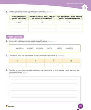 113
Reconocer palabras con hiato
Ponte a prueba
1.	 Encierra las palabras que sean adjetivos calificativos. Reconocer
2.	 Completa la tabla con las palabras que encerraste en la actividad 1. Clasificar
3.	 Describe un personaje inventado, incluyendo las palabras de la tabla anterior. Utiliza al menos dos
palabras con hiato. Aplicar
Dos vocales abiertas,
iguales o distintas
Una vocal cerrada tónica, seguida
de una vocal abierta átona
Una vocal abierta átona, seguida
de una vocal cerrada tónica
mareo río leí
excéntrico amistad accesible cariño exótico escéptico
x xc cc sc
3.	 Escribe ejemplos para los siguientes tipos de hiatos. Clasificar
 