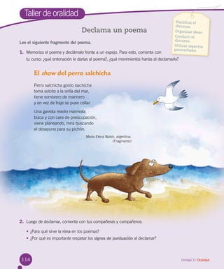 114
Taller de oralidad
Declama un poema
Unidad 3 / Oralidad
Lee el siguiente fragmento del poema.
1.	 Memoriza el poema y declámalo frente a un espejo. Para esto, comenta con 	
tu curso: ¿qué entonación le darías al poema?, ¿qué movimientos harías al declamarlo?
El show del perro salchicha
Perro salchicha gordo bachicha  
toma solcito a la orilla del mar,
tiene sombrero de marinero
y en vez de traje se puso collar.
Una gaviota medio marmota,
bizca y con cara de preocupación,
viene planeando, mira buscando
el desayuno para su pichón.
María Elena Walsh, argentina.
(Fragmento)
2.	 Luego de declamar, comenta con tus compañeras y compañeros:
•	¿Para qué sirve la rima en los poemas?
•	¿Por qué es importante respetar los signos de puntuación al declamar?
Planificar el
discurso.
Organizar ideas.
Conducir el
discurso.
Utilizar aspectos
paraverbales.
 