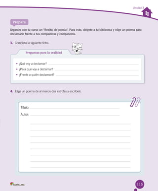 115
Unidad 3
Prepara
Preguntas para la oralidad
•	¿Qué voy a declamar?  
•	¿Para qué voy a declamar?  
•	¿Frente a quién declamaré?  
Organiza con tu curso un "Recital de poesía". Para esto, dirígete a tu biblioteca y elige un poema para
declamarlo frente a tus compañeras y compañeros.
3.	 Completa la siguiente ficha.
4.	 Elige un poema de al menos dos estrofas y escríbelo.  
Título:
Autor:
 