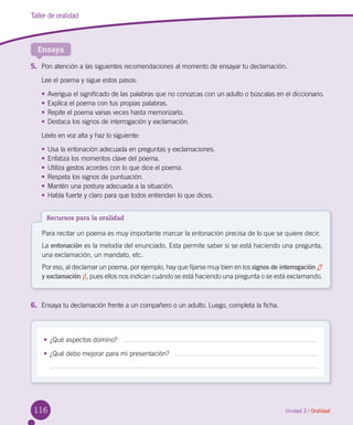 116
Taller de oralidad
Ensaya
Unidad 3 / Oralidad
5.	 Pon atención a las siguientes recomendaciones al momento de ensayar tu declamación.
Lee el poema y sigue estos pasos:
•	Averigua el significado de las palabras que no conozcas con un adulto o búscalas en el diccionario.
•	Explica el poema con tus propias palabras.
•	Repite el poema varias veces hasta memorizarlo.
•	Destaca los signos de interrogación y exclamación.
Léelo en voz alta y haz lo siguiente:
•	Usa la entonación adecuada en preguntas y exclamaciones.
•	Enfatiza los momentos clave del poema.
•	Utiliza gestos acordes con lo que dice el poema.
•	Respeta los signos de puntuación.
•	Mantén una postura adecuada a la situación.
•	Habla fuerte y claro para que todos entiendan lo que dices.
6.	 Ensaya tu declamación frente a un compañero o un adulto. Luego, completa la ficha.
Recursos para la oralidad
Para recitar un poema es muy importante marcar la entonación precisa de lo que se quiere decir.
La entonación es la melodía del enunciado. Esta permite saber si se está haciendo una pregunta,
una exclamación, un mandato, etc.
Por eso, al declamar un poema, por ejemplo, hay que fijarse muy bien en los signos de interrogación ¿?
y exclamación ¡!, pues ellos nos indican cuándo se está haciendo una pregunta o se está exclamando.
•	¿Qué aspectos domino?   
•	¿Qué debo mejorar para mi presentación?   
 