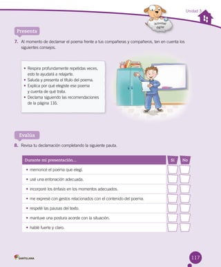 117
Unidad 3
Presenta
Evalúa
Durante mi presentación… Sí No
• memoricé el poema que elegí.
• usé una entonación adecuada.
• incorporé los énfasis en los momentos adecuados.
• me expresé con gestos relacionados con el contenido del poema.
• respeté las pausas del texto.
• mantuve una postura acorde con la situación.
• hablé fuerte y claro.
7. Al momento de declamar el poema frente a tus compañeras y compañeros, ten en cuenta los
siguientes consejos.
8. Revisa tu declamación completando la siguiente pauta.
• Respira profundamente repetidas veces,
esto te ayudará a relajarte.
• Saluda y presenta el título del poema.
• Explica por qué elegiste ese poema
y cuenta de qué trata.
• Declama siguiendo las recomendaciones
de la página 116.
 
