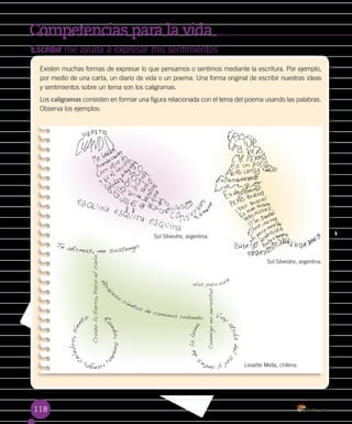 Competencias para la vida
118
Escribir me ayuda a expresar mis sentimientos
Existen muchas formas de expresar lo que pensamos o sentimos mediante la escritura. Por ejemplo,
por medio de una carta, un diario de vida o un poema. Una forma original de escribir nuestras ideas
y sentimientos sobre un tema son los caligramas.
Los caligramas consisten en formar una figura relacionada con el tema del poema usando las palabras.
Observa los ejemplos:
Lissette Mella, chilena.
Sol Silvestre, argentina.
Sol Silvestre, argentina.
Te afirmas, me sostengo
Cruzolatierra,tocoelcielo
Conmigononecesitas
alas para vola
r
R
uedo,sueño
,ruego,
celebro,sien
to Voy
atrásdelso
lyante
s
delaluna
Atrav
ieso
cientos de caminos rodando
 