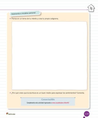 119
Autonomía e iniciativa personal
•	Piensa en un tema de tu interés y crea tu propio caligrama.
•	¿Por qué crees que la escritura es un buen medio para expresar los sentimientos? Comenta.
Conectad@s
Complementa esta actividad ingresando a www.casadelsaber.cl/len402
 