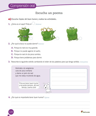 120
Escucha Coplas del buen humor y realiza las actividades.
1.	 ¿Cómo es el sapo? Pinta el . Retener
2.	 ¿Por qué la boca no puede dormir? Retener
A.	Porque la nariz es muy grande.
B.	 Porque no puede agarrar el sueño.
C.	 Porque la nariz le da poca sombra.
D.	 Porque tiene problemas para dormir.
3.	 Reescribe la siguiente estrofa cambiando el orden de las palabras para que tenga sentido. Interpretar
Comprensión oral
Escucha un poema
Asómate a la vergüenza
cara de poca ventana
y dame un jarro de sed
que me estoy muriendo de agua.
Procura tener buen humor
y recuerda siempre: ¡Al mal
tiempo, buena cara!
4.	 ¿Por qué es importante tener buen humor? Opinar
 