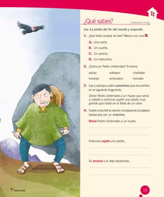 ¿Qué sabes?	 Evaluación inicial
Lee La piedra del fin del mundo y responde.
1.	 ¿Qué texto acabas de leer? Marca con una .
A.	Una carta.	
B.	 Un cuento.	
C.	 Un poema.
D.	 Un instructivo.
2.	 ¿Cómo es Pedro Urdemales? Encierra.
astuto	 solidario	   charlatán
honesto	 embustero	 honrado
3.	 Lee y subraya cuatro sustantivos que encuentres
en el siguiente fragmento.
Divisó Pedro Urdemales a un huaso que venía
a caballo y entonces sujetó una piedra muy
grande que había en la falda de un cerro.
4.	 Vuelve a escribir la oración remplazando la palabra
destacada por un sinónimo.
Divisó Pedro Urdemales a un huaso.
Entonces sujetó una piedra.
Se arrancó y lo dejó esperando.
13
 