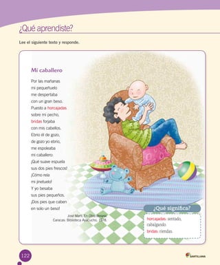 122
¿Qué aprendiste?	
Lee el siguiente texto y responde.
Mi caballero
Por las mañanas
mi pequeñuelo
me despertaba
con un gran beso.
Puesto a horcajadas
sobre mi pecho,
bridas forjaba
con mis cabellos.
Ebrio él de gozo,
de gozo yo ebrio,
me espoleaba
mi caballero:
¡Qué suave espuela
sus dos pies frescos!
¡Cómo reía
mi jinetuelo!
Y yo besaba
sus pies pequeños.
¡Dos pies que caben
en solo un beso!
	 	 	 José Martí. En Obra literaria.
Caracas: Biblioteca Ayacucho, 1978.
¿Qué significa?
horcajadas: sentado,
cabalgando.
bridas: riendas.
 
