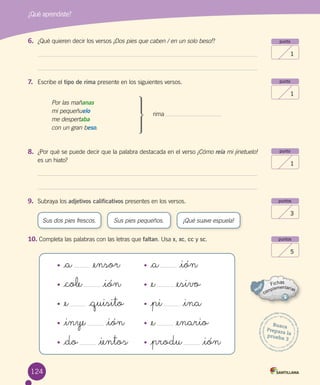 124
¿Qué aprendiste?
Sus dos pies frescos. Sus pies pequeños. ¡Qué suave espuela!
punto
1
punto
1
punto
1
puntos
3
puntos
5
Busca
Prepara laprueba 3
8. ¿Por qué se puede decir que la palabra destacada en el verso ¡Cómo reía mi jinetuelo!
es un hiato?
9. Subraya los adjetivos calificativos presentes en los versos.
10. Completa las palabras con las letras que faltan. Usa x, xc, cc y sc.
6. ¿Qué quieren decir los versos ¡Dos pies que caben / en un solo beso!?
7. Escribe el tipo de rima presente en los siguientes versos.
rima
• _cole _ión
• _a _ensor
• _e _quisito
• _do _ientos
• _inye _ión
• _e _esivo
• _a _ión
• _produ _ión
• _pi _ina
• _e _enario
Por las mañanas
mi pequeñuelo
me despertaba
con un gran beso.
 