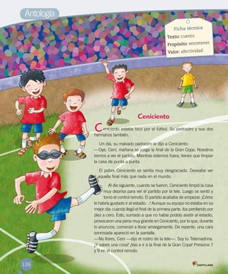 Ceniciento
eniciento estaba loco por el fútbol. Su padrastro y sus dos
hermanos también.
Un día, su malvado padrastro le dijo a Ceniciento:
—Oye, Ceni, mañana se juega la final de la Gran Copa. Nosotros
iremos a ver el partido. Mientras estemos fuera, tienes que limpiar
la casa de punta a punta.
El pobre Ceniciento se sentía muy desgraciado. Deseaba ver
aquella final más que nada en el mundo.
Al día siguiente, cuando se fueron, Ceniciento limpió la casa
muy deprisa para ver el partido por la tele. Luego se sentó y
tomó el control remoto. El partido acababa de empezar. ¡Cómo
le habría gustado ir al estadio…! Aunque su equipo no estaba en su
mejor día: cuando llegó el final de la primera parte, iba perdiendo por
diez a cero. Esto, sumado a que no había podido asistir al estadio,
provocaron una pena muy grande en Ceniciento, por lo que, durante
lo anuncios, comenzó a llorar amargamente. De repente, una cara
sonrosada apareció en la pantalla.
—No llores, Ceni —dijo el rostro de la tele—. Soy tu Telemadrina.
¿Y sabes una cosa? ¡Vas a ir a la final de la Gran Copa! Presiona 7
y 9 en el control remoto.
C
Antología
Ficha técnica
Texto: cuento
Propósito: entretener
Valor: afectividad
126
 