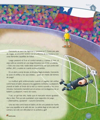 Ceniciento se secó las lágrimas y presionó el 7. Como por arte
de magia, se encontró vestido con el uniforme de su equipo y con
unas flamantes zapatillas de fútbol.
Luego presionó el 9 en el control remoto y, cuando lo hizo, el
viejo sofá se convirtió en una larga limusina con chofer al volante.
—Solo una cosa más: nadie debe reconocerte; así que ponte este
antifaz. ¡Ah!, y vuelve en cuanto acabe el partido.
En un abrir y cerrar de ojos, la limusina llegó al estadio. Ceniciento
se puso el antifaz y vio que estaba… ¡justo en medio del terreno
de juego!
La multitud gritó enfervorizada cuando el jugador del antifaz
corrió hacia el balón, esquivó a los jugadores contrarios y ¡cataplum!,
¡mandó el balón al fondo de la red! Lo mismo sucedió a los cinco
minutos: Ceniciento maniobró por el campo con la elegancia de un
bailarín y ¡cataplum!, marcó de nuevo.
Y así, un gol tras otro, hasta que el marcador estuvo igualado:
diez a diez. Pero ya solo quedaban unos segundos de juego.
—¡Telemadrina, ayúdame! —susurró Ceniciento.
Una vez más corrió hacia el balón y le dio una patada tan fuerte
que una zapatilla se le salió del pie. La pelota llegó al otro lado del
campo y se coló con dificultad en la portería y ¡gol!
Tomo I
127
 