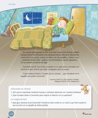 ¡Su equipo había ganado la final de la Gran Copa! ¡Los hinchas estaban
entusiasmados! Pero Ceniciento, recordando las instrucciones de su Telemadrina,
corrió todo lo que pudo, a pesar de llevar una sola zapatilla, y volvió a casa.
—¡Deberías haberlo visto! —gritaron sus hermanastros cuando regresaron—.
¡Te has perdido el partido del siglo!
Ceniciento sonrió. Esa noche, acostado en su vieja cama, recordaba con
emoción la gran victoria que había conseguido para su equipo.
Y aquí acaba la historia. O puede que no, porque… ¿qué sucederá con la
zapatilla que perdió Ceniciento?
Laurence Anholt. En Dos historias increíbles.
Alfaguara Infantil, 2007. (Adaptación)
Educando en valores
•	¿Por qué es importante mantener buenas y cariñosas relaciones con nuestros familiares?
•	¿Qué consejos darías a Ceniciento para mejorar la relación con su padrastro?  
La magia de leer
•	¡Qué gran aventura la de Ceniciento! Transforma este cuento en un cómic cuyo final muestre lo
que ocurrirá con la zapatilla de fútbol perdida.
Antología
128
 