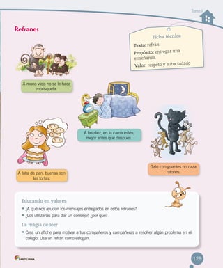 Tomo I
Ficha técnica
Texto: refrán
Propósito: entregar una 		
enseñanza.
Valor: respeto y autocuidado
Educando en valores
•	¿A qué nos ayudan los mensajes entregados en estos refranes?
•	¿Los utilizarías para dar un consejo?, ¿por qué?
La magia de leer
•	Crea un afiche para motivar a tus compañeros y compañeras a resolver algún problema en el
colegio. Usa un refrán como eslogan.
Refranes
A mono viejo no se le hace
morisqueta.
A falta de pan, buenas son
las tortas.
Gato con guantes no caza
ratones.
A las diez, en la cama estés; 	
mejor antes que después.
129
 