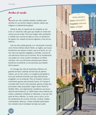 Arriba el verde
ada vez más ciudades adoptan medidas para
sembrar en sus techos césped y plantas nativas que
mitiguen el calentamiento global.
Desde el cielo, la mayoría de las ciudades se ven
como un manchón café y gris que resalta en medio del
campo que las rodea. Pero esa imagen está cambiando
a medida que muchas de ellas se unen a la tendencia
de tapizar con césped los techos lúgubres y fríos de sus
edificios.
Esto ha sido posible gracias a un movimiento conocido
como Techos Verdes (Green Roofs, en inglés), que busca
transformar ese espacio muerto, que es el techo, en uno
vivo, lleno de especies vegetales y animales, encima de
una estructura hecha por el hombre. No es simplemente
una azotea con unos cuantos maceteros con flores
coloridas, sino una estructura pensada para ofrecer
beneficios al ambiente y a las personas que habitan
dicho espacio.
En Chicago hay más de doscientos edificios con
grandes terrazas cubiertas de todo tipo de plantas
nativas, que se han unido a un programa del gobierno
local que pretende fomentar que haya edificaciones
amigables con el ambiente. Pero en Estados Unidos el
movimiento apenas está tomando fuerza. En Europa el
concepto está mucho más avanzado, gracias a leyes que
promueven estas propuestas. Según Green Roofs for
Healthy Cities, una organización canadiense que busca
difundir esta tendencia, en 1994 había nueve millones de
metros cuadrados contraídos en Alemania, y hoy esa cifra
pasa de trece millones. La moda, poco a poco, se ha
ido apoderando de muchos rincones, museos, hoteles,
universidades, fábricas, y hasta viviendas particulares
han cobrado vida al remplazar las tejas por pasto.
C
Ficha técnica
Texto: informativo
Propósito: informar
Valor: ecología
Antología
130
 