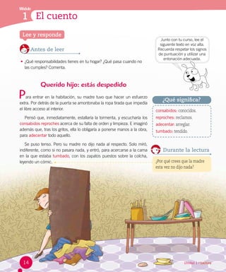 Módulo
1 El cuento
Unidad 1 / Lectura
Lee y responde
Antes de leer
•	¿Qué responsabilidades tienes en tu hogar? ¿Qué pasa cuando no 	
las cumples? Comenta.
Querido hijo: estás despedido
ara entrar en la habitación, su madre tuvo que hacer un esfuerzo
extra. Por detrás de la puerta se amontonaba la ropa tirada que impedía
el libre acceso al interior.
Pensó que, inmediatamente, estallaría la tormenta, y escucharía los
consabidos reproches acerca de su falta de orden y limpieza. E imaginó
además que, tras los gritos, ella lo obligaría a ponerse manos a la obra,
para adecentar todo aquello.
Se puso tenso. Pero su madre no dijo nada al respecto. Solo miró,
indiferente, como si no pasara nada, y entró, para acercarse a la cama
en la que estaba tumbado, con los zapatos puestos sobre la colcha,
leyendo un cómic.
Durante la lectura
¿Por qué crees que la madre
esta vez no dijo nada?
consabidos: conocidos.
reproches: reclamos.
adecentar: arreglar.
tumbado: tendido.
¿Qué significa?
Junto con tu curso, lee el
siguiente texto en voz alta.
Recuerda respetar los signos
de puntuación y utilizar una
entonación adecuada.
P
14
 
