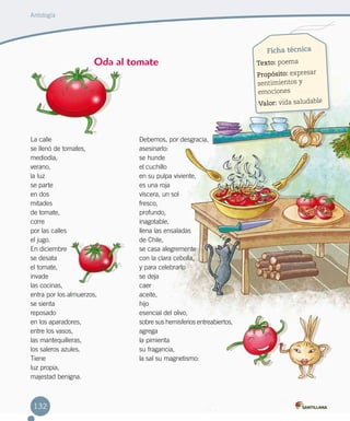 Ficha técnica
Texto: poema
Propósito: expresar
sentimientos y
emociones
Valor: vida saludable
La calle
se llenó de tomates, 
mediodía, 
verano, 
la luz 
se parte
en dos
mitades
de tomate, 
corre 
por las calles
el jugo. 
En diciembre 
se desata 
el tomate, 
invade
las cocinas, 
entra por los almuerzos,
se sienta 
reposado 
en los aparadores, 
entre los vasos, 
las mantequilleras, 
los saleros azules. 
Tiene
luz propia, 
majestad benigna. 
Debemos, por desgracia,
asesinarlo: 
se hunde
el cuchillo 
en su pulpa viviente, 
es una roja
víscera, un sol 
fresco, 
profundo, 
inagotable, 
llena las ensaladas 
de Chile, 
se casa alegremente 
con la clara cebolla, 
y para celebrarlo
se deja 
caer 
aceite, 
hijo 
esencial del olivo, 
sobre sus hemisferios entreabiertos, 
agrega
la pimienta
su fragancia,
la sal su magnetismo:
Oda al tomate
Antología
132
 