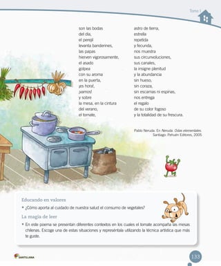 Tomo I
son las bodas 
del día, 
el perejil
levanta banderines, 
las papas 
hierven vigorosamente, 
el asado
golpea
con su aroma
en la puerta, 
¡es hora!, 
¡vamos! 
y sobre
la mesa, en la cintura 
del verano, 
el tomate, 
astro de tierra,
estrella
repetida
y fecunda, 
nos muestra 
sus circunvoluciones, 
sus canales, 
la insigne plenitud 
y la abundancia
sin hueso,
sin coraza, 
sin escamas ni espinas, 
nos entrega 
el regalo
de su color fogoso
y la totalidad de su frescura.
.
Educando en valores
•	¿Cómo aporta al cuidado de nuestra salud el consumo de vegetales?
La magia de leer
•	En este poema se presentan diferentes contextos en los cuales el tomate acompaña las mesas
chilenas. Escoge una de estas situaciones y represéntala utilizando la técnica artística que más
te guste.
Pablo Neruda. En Neruda. Odas elementales.
Santiago: Pehuén Editores, 2005
133
 