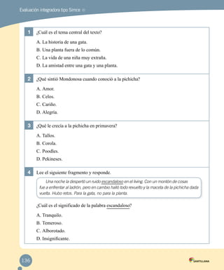 MREvaluación integradora tipo Simce
1	 ¿Cuál es el tema central del texto?
A.	La historia de una gata.
B.	Una planta fuera de lo común.
C.	La vida de una niña muy extraña.
D.	La amistad entre una gata y una planta.
2	 ¿Qué sintió Mondonosa cuando conoció a la pichicha?
A.	Amor.
B.	Celos.
C.	Cariño.
D.	Alegría.
3	 ¿Qué le crecía a la pichicha en primavera?
A.	Tallos.
B.	Corola.
C.	Poodles.
D.	Pekineses.
4	 Lee el siguiente fragmento y responde.
Una noche la despertó un ruido escandaloso en el living. Con un montón de cosas
fue a enfrentar al ladrón, pero en cambio halló todo revuelto y la maceta de la pichicha dada
vuelta. Hubo retos. Para la gata, no para la planta.
¿Cuál es el significado de la palabra escandaloso?
A.	Tranquilo.
B.	Temeroso.
C.	Alborotado.
D.	Insignificante.
136
 