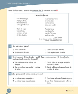 MREvaluación integradora tipo Simce
Lee el siguiente texto y responde las preguntas 8 a 10, marcando con una .
Con ritmo de trigo,
playa y quitasol,
Verano se ha ido
con su gran tambor.
Otoño de hojas
vestido llegó,
camisa y corbata
de tibio algodón.
Invierno en su rostro
el viento atrapó
y lento camina,
bufanda y bastón.
Abrirá la tierra
mantilla de flor
cuando Primavera
suelte su color.
8	 ¿De qué trata el poema?
A.	De la naturaleza.
B.	De los meses del año.
C.	De las estaciones del año.
D.	De la ropa de cada estación.
9	 En el fragmento Otoño de hojas / vestido llegó, camisa y corbata / de tibio algodón, 	
¿qué significa la expresión destacada?
A.	Que las hojas caídas cubren los 	
parques.
B.	Que en otoño se usa camisa y corbata
de hojas.
C.	Que la caída de las hojas indica la
llegada del otoño.
D.	Que la palabra otoño es sinónimo de
vestidos de hojas.
10	 ¿Qué quiere decir la última estrofa del poema?
A.	La primavera es muy alegre.
B.	La primavera es muy aburrida.
C.	En primavera brotan flores de colores.
D.	Las flores forman un manto sobre la
tierra.
Las estaciones
Sylvia Puentes.
En Un viaje por las letras. Antología Literaria.
Santiago: Alfaguara Infantil, 2001.
138
 