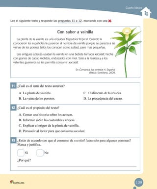 Cuarto básico
Lee el siguiente texto y responde las preguntas 11 a 12, marcando con una .
Con sabor a vainilla
La planta de la vainilla es una orquídea trepadora tropical. Cuando la
conocieron los españoles le pusieron el nombre de vainilla porque se parecía a las
vainas de los porotos (ellos los conocen como judías), pero más pequeñas.
Los antiguos aztecas usaban la vainilla en una bebida llamada xocolatl, hecha
con granos de cacao molidos, endulzados con miel. Solo a la realeza y a los
valientes guerreros se les permitía consumir xocolatl.
En Comunica tus sentidos 4. Español.
México: Santillana, 2009.
11	 ¿Cuál es el tema del texto anterior?
A.	La planta de vainilla.
B.	La vaina de los porotos.
C.	El alimento de la realeza.
D.	La procedencia del cacao.
12	 ¿Cuál es el propósito del texto?
A.	Contar una historia sobre los aztecas.
B.	Informar sobre las costumbres aztecas.
C.	Explicar el origen de la planta de vainilla.
D.	Persuadir al lector para que consuma xocolatl.
13	 ¿Estás de acuerdo con que el consumo de xocolatl fuera solo para algunas personas?
Marca y justifica.
Sí		 No
¿Por qué?
139
 