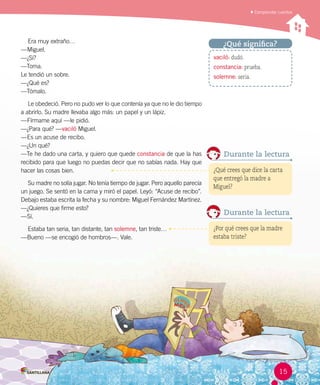 Comprender cuentos
Era muy extraño…
—Miguel.
—¿Sí?
—Toma.
Le tendió un sobre.
—¿Qué es?
—Tómalo.
Le obedeció. Pero no pudo ver lo que contenía ya que no le dio tiempo
a abrirlo. Su madre llevaba algo más: un papel y un lápiz.
—Fírmame aquí —le pidió.
—¿Para qué? —vaciló Miguel.
—Es un acuse de recibo.
—¿Un qué?
—Te he dado una carta, y quiero que quede constancia de que la has
recibido para que luego no puedas decir que no sabías nada. Hay que
hacer las cosas bien.
Su madre no solía jugar. No tenía tiempo de jugar. Pero aquello parecía
un juego. Se sentó en la cama y miró el papel. Leyó: “Acuse de recibo”.
Debajo estaba escrita la fecha y su nombre: Miguel Fernández Martínez.
—¿Quieres que firme esto?
—Sí.
Estaba tan seria, tan distante, tan solemne, tan triste…
—Bueno —se encogió de hombros—. Vale.
vaciló: dudó.
constancia: prueba.
solemne: seria.
¿Qué significa?
¿Qué crees que dice la carta
que entregó la madre a
Miguel?
Durante la lectura
¿Por qué crees que la madre
estaba triste?
Durante la lectura
15
 