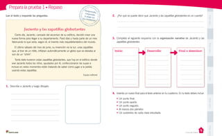 PegaaquíPegaaquíPegaaquíPegaaquíPegaaquí
Prepara la prueba 1 • Repaso
Casa del Saber
Lee el texto y responde las preguntas.
Jaciento y las zapatillas globotantes
Cierto día, Jaciento, cansado del ascensor de su edificio, decidió crear una
nueva forma para llegar a su departamento. Pasó días y hasta parte de un mes
fabricando lo que sería, según él, el invento más requetefantástico del mundo.
El último sábado del mes de junio, su invención vio la luz: unas zapatillas
que, al tirar de un hilito, inflaban automáticamente un globo que se elevaba al
son de un “ohhh”.
Tanto éxito tuvieron estas zapatillas globotantes, que hoy en el edificio donde
vive Jaciento todos los niños, ayudados por él, confeccionaron las suyas e
incluso en estos momentos están tratando de saber cómo jugar a la pelota
usando estas zapatillas.
Equipo editorial
Desprende,responde
y pega entu cuaderno
2.	 ¿Por qué se puede decir que Jaciento y las zapatillas globotantes es un cuento?
3.	 Completa el siguiente esquema con la organización narrativa de Jaciento y las
zapatillas globotantes.
4.	 Inventa un nuevo final para el texto anterior en tu cuaderno. En tu texto debes incluir:
•	Un punto final.
•	Un punto aparte.
•	Un punto seguido.
•	Al menos dos párrafos
•	Un sustantivo de cada clase estudiada.
1.	 Describe a Jaciento y luego dibújalo.
Inicio: Desarrollo: Final o desenlace:
 