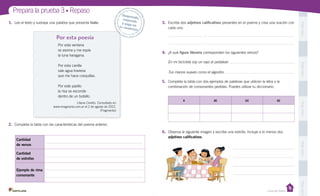 PegaaquíPegaaquíPegaaquíPegaaquíPegaaquí
Prepara la prueba 3 • Repaso
Casa del Saber
Por esta poesía
Desprende,responde
y pega entu cuaderno
1.	 Lee el texto y subraya una palabra que presenta hiato.
Por esta ventana
se asoma y me espía
la luna haragana.
Por esta canilla
sale agua traviesa
que me hace cosquillas.
Por este pasillo
la risa se esconde
dentro de un bolsillo.
2.	 Completa la tabla con las características del poema anterior.
3.	 Escribe dos adjetivos calificativos presentes en el poema y crea una oración con
cada uno.
:
:
4.	 ¿A qué figura literaria corresponden los siguientes versos?
En mi bicicleta soy un rayo al pedalear:
Tus manos suaves como el algodón:
5.	 Completa la tabla con dos ejemplos de palabras que utilicen la letra o la
combinación de consonantes pedidas. Puedes utilizar tu diccionario.
6.	 Observa la siguiente imagen y escribe una estrofa. Incluye a lo menos dos
adjetivos calificativos.
Cantidad
de versos
Cantidad
de estrofas
Ejemplo de rima
consonante
x xc cc sc
Liliana Cinetto. Consultado en
www.imaginaria.com.ar el 2 de agosto de 2012.
(Fragmento)
 