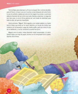 Unidad 1 / Lectura
Tomó el lápiz para estampar su firma en el papel. Aún no tenía decidido,
para el futuro, si hacer una con muchas curvas después de la ele final o
si, por el contrario, optaba por otra con los rasgos muy rectos. La primera
daba la impresión de ser como una nube, blanda y espinosa. La segunda  
era más recia. Lo de la firma parecía ser una huella de identidad para
toda la vida, así que era importante.
Hizo la primera: “Miguel”. Acto seguido, y sin mediar palabra, su madre
tomó el lápiz que tenía en la mano derecha y el acuse de recibo que
sostenía con la izquierda. Luego dio media vuelta, pasó por entre el caos
de la habitación, y se fue cerrando la puerta tras de sí.
Miguel miró el sobre, mitad divertido mitad sorprendido. Lo abrió.
Dentro había una hoja de papel, escrita con el computador de su padre.
Apenas doce líneas.
Módulo 1 / El cuento
16
 