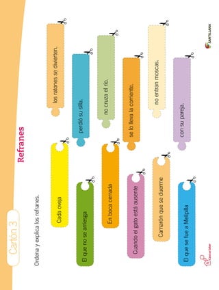 Cartón3
Refranes
Ordenayexplicalosrefranes.
Cadaoveja
Elquenosearriesga
Enbocacerrada
Cuandoelgatoestáausente
Camarónqueseduerme
ElquesefueaMelipilla
losratonessedivierten.
perdiósusilla.
nocruzaelrío.
selollevalacorriente.
noentranmoscas.
consupareja.
 
