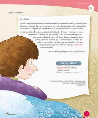 Leyó su contenido:
Jordi Sierra i Fabra. En Querido hijo: estás despedido.
Colombia: Alfaguara Infantil, 2008.
(Adaptación)
Querido hijo:	
Visto el comportamiento de las últimas semanas, cada vez más caótico, y sin que parezca
haber una enmienda clara por tu parte, me veo en la triste pero necesaria obligación de
comunicarte tu despido, que será efectivo en el plazo de treinta días a partir de hoy.
En este tiempo tendrás derecho a tus dosis habituales de besos y caricias, así como a
disponer de tu habitación, tres comidas al día, y cuantas prerrogativas
merezcas en calidad de hijo —televisión, dinero para gastos, libros,
paseos, atención, consejos, etc.—. Pero cumplido el plazo, mis
deberes como madre quedarán por completo libres de toda
obligación, puesto que mis derechos han sido vapuleados
con anterioridad.
Firmado: María de la Esperanza Martínez García
vapuleados: maltratados,
pasados a llevar.
¿Qué significa?
Comprender cuentos
17
 