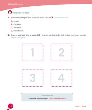 Unidad 1 / Lectura
Módulo 1 / El cuento
Después de leer
1.	 ¿Cómo es el protagonista de la historia? Marca con una . Obtener información
A.	Limpio.
B.	 Cuidadoso.
C.	 Trabajador.
D.	 Desordenado.
2.	 Busca el recortable 1 de la página 141 y pega los acontecimientos de la historia en el orden correcto.
Integrar e interpretar
1
3
2
4
Conectad@s
Si quieres leer más cuentos ingresa a www.casadelsaber.cl/len400
18
 