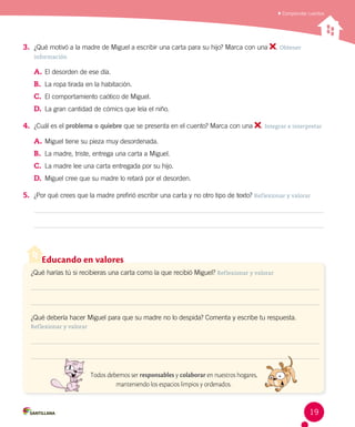 Comprender cuentos
Educando en valores
¿Qué harías tú si recibieras una carta como la que recibió Miguel? Reflexionar y valorar
¿Qué debería hacer Miguel para que su madre no lo despida? Comenta y escribe tu respuesta.
Reflexionar y valorar
Todos debemos ser responsables y colaborar en nuestros hogares,
manteniendo los espacios limpios y ordenados.
3.	 ¿Qué motivó a la madre de Miguel a escribir una carta para su hijo? Marca con una . Obtener
información
A.	El desorden de ese día.
B.	 La ropa tirada en la habitación.
C.	 El comportamiento caótico de Miguel.
D.	 La gran cantidad de cómics que leía el niño.
4.	 ¿Cuál es el problema o quiebre que se presenta en el cuento? Marca con una . Integrar e interpretar
A.	Miguel tiene su pieza muy desordenada.
B.	 La madre, triste, entrega una carta a Miguel.
C.	 La madre lee una carta entregada por su hijo.
D.	 Miguel cree que su madre lo retará por el desorden.
5.	 ¿Por qué crees que la madre prefirió escribir una carta y no otro tipo de texto? Reflexionar y valorar
19
 
