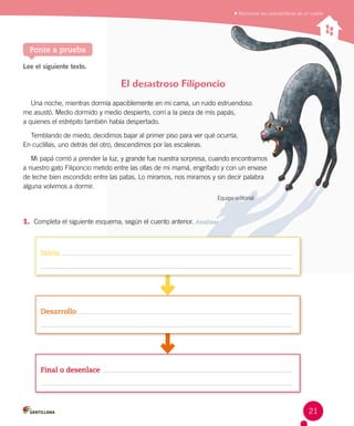 Reconocer las características de un cuento
Ponte a prueba
Lee el siguiente texto.
1.	 Completa el siguiente esquema, según el cuento anterior. Analizar
El desastroso Filiponcio
Una noche, mientras dormía apaciblemente en mi cama, un ruido estruendoso 	 	 	 	
me asustó. Medio dormido y medio despierto, corrí a la pieza de mis papás,  	 	 	 	 	
a quienes el estrépito también había despertado.
Temblando de miedo, decidimos bajar al primer piso para ver qué ocurría. 	
En cuclillas, uno detrás del otro, descendimos por las escaleras.
Mi papá corrió a prender la luz, y grande fue nuestra sorpresa, cuando encontramos 	
a nuestro gato Filiponcio metido entre las ollas de mi mamá, engrifado y con un envase 	
de leche bien escondido entre las patas. Lo miramos, nos miramos y sin decir palabra 	
alguna volvimos a dormir.
Equipo editorial
Inicio
Desarrollo
Final o desenlace
21
 