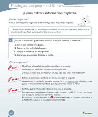 ¿Qué te preguntan?
Vuelve a leer el siguiente fragmento de Querido hijo: estás despedido y responde.
¿Cómo extraer información explícita?
¿Cómo respondes?
Identifica y subraya la información requerida en la pregunta.
Lee la pregunta e identifica las palabras más importantes.
¿Por qué la madre tuvo que hacer un esfuerzo extra para entrar en la habitación?
Subraya la información del texto que se relacione con la pregunta.
Para entrar en la habitación, su madre tuvo que hacer un esfuerzo extra. Por detrás de la
puerta se amontonaba la ropa tirada que impedía el libre acceso al interior.
Confirma que la información subrayada responda la pregunta.
Lee nuevamente las palabras subrayadas en la pregunta y en el texto. Luego, comprueba
que la pregunta se responda de manera correcta.
En este caso, debes marcar con una la alternativa D, pues la madre no podía entrar a
la habitación porque se lo impedía la ropa amontonada.
PASO 1
PASO 2
PASO 3
Para entrar en la habitación, su madre tuvo que hacer un esfuerzo extra. Por detrás de la puerta se
amontonaba la ropa tirada que impedía el libre acceso al interior.
1	 ¿Por qué la madre tuvo que hacer un esfuerzo extra para entrar en la habitación?
A.	Por el gran tamaño de la puerta.
B.	Porque su hijo no le abría la puerta.
C.	Porque la habitación era muy pequeña.
D.	Por la ropa amontonada detrás de la puerta.
Estrategias para preparar el Simce MR
Simce es marca registrada del Ministerio de Educación.
22
 