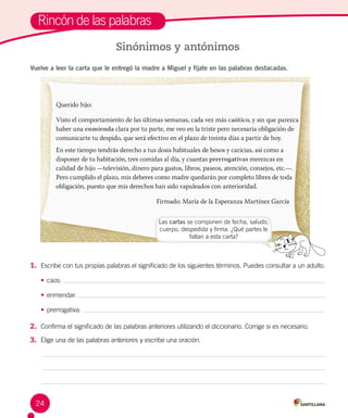 Rincón de las palabras
Sinónimos y antónimos
Vuelve a leer la carta que le entregó la madre a Miguel y fíjate en las palabras destacadas.
1.	 Escribe con tus propias palabras el significado de los siguientes términos. Puedes consultar a un adulto.
•	caos:
•	enmendar:
•	prerrogativa:
2.	 Confirma el significado de las palabras anteriores utilizando el diccionario. Corrige si es necesario.
3.	 Elige una de las palabras anteriores y escribe una oración.
Las cartas se componen de fecha, saludo,
cuerpo, despedida y firma. ¿Qué partes le
faltan a esta carta?
Querido hijo:	
Visto el comportamiento de las últimas semanas, cada vez más caótico, y sin que parezca
haber una enmienda clara por tu parte, me veo en la triste pero necesaria obligación de
comunicarte tu despido, que será efectivo en el plazo de treinta días a partir de hoy.
En este tiempo tendrás derecho a tus dosis habituales de besos y caricias, así como a
disponer de tu habitación, tres comidas al día, y cuantas prerrogativas merezcas en
calidad de hijo —televisión, dinero para gastos, libros, paseos, atención, consejos, etc.—.
Pero cumplido el plazo, mis deberes como madre quedarán por completo libres de toda
obligación, puesto que mis derechos han sido vapuleados con anterioridad.
Firmado: María de la Esperanza Martínez García
24
 