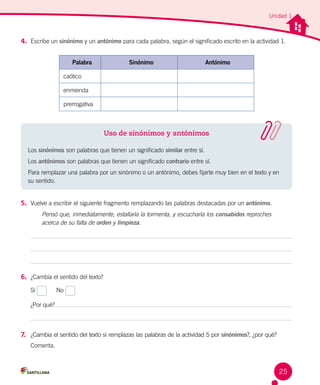 Unidad 1
4.	 Escribe un sinónimo y un antónimo para cada palabra, según el significado escrito en la actividad 1.
5.	 Vuelve a escribir el siguiente fragmento remplazando las palabras destacadas por un antónimo.
Pensó que, inmediatamente, estallaría la tormenta, y escucharía los consabidos reproches
acerca de su falta de orden y limpieza.
Palabra Sinónimo Antónimo
caótico
enmienda
prerrogativa
6.	 ¿Cambia el sentido del texto?
Sí
	
No
¿Por qué?
7.	 ¿Cambia el sentido del texto si remplazas las palabras de la actividad 5 por sinónimos?, ¿por qué? 	
Comenta.
Uso de sinónimos y antónimos
Los sinónimos son palabras que tienen un significado similar entre sí.
Los antónimos son palabras que tienen un significado contrario entre sí.
Para remplazar una palabra por un sinónimo o un antónimo, debes fijarte muy bien en el texto y en
su sentido.
25
 