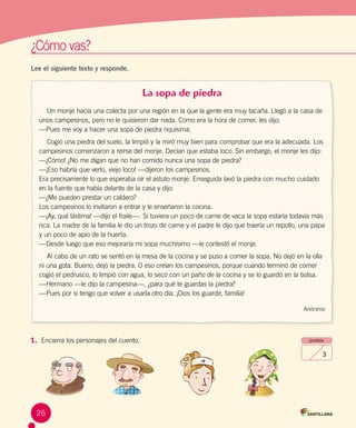 ¿Cómo vas?	¿Cómo vas?	
Lee el siguiente texto y responde.
La sopa de piedra
Un monje hacía una colecta por una región en la que la gente era muy tacaña. Llegó a la casa de
unos campesinos, pero no le quisieron dar nada. Como era la hora de comer, les dijo:
—Pues me voy a hacer una sopa de piedra riquísima.
Cogió una piedra del suelo, la limpió y la miró muy bien para comprobar que era la adecuada. Los
campesinos comenzaron a reírse del monje. Decían que estaba loco. Sin embargo, el monje les dijo:
—¡Cómo! ¿No me digan que no han comido nunca una sopa de piedra?
—¡Eso habría que verlo, viejo loco! —dijeron los campesinos.
Era precisamente lo que esperaba oír el astuto monje. Enseguida lavó la piedra con mucho cuidado
en la fuente que había delante de la casa y dijo:
—¿Me pueden prestar un caldero?
Los campesinos lo invitaron a entrar y le enseñaron la cocina.
—¡Ay, qué lástima! —dijo el fraile—. Si tuviera un poco de carne de vaca la sopa estaría todavía más
rica. La madre de la familia le dio un trozo de carne y el padre le dijo que traería un repollo, una papa
y un poco de apio de la huerta.
—Desde luego que eso mejoraría mi sopa muchísimo —le contestó el monje.
Al cabo de un rato se sentó en la mesa de la cocina y se puso a comer la sopa. No dejó en la olla
ni una gota. Bueno, dejó la piedra. O eso creían los campesinos, porque cuando terminó de comer
cogió el pedrusco, lo limpió con agua, lo secó con un paño de la cocina y se lo guardó en la bolsa.
—Hermano —le dijo la campesina—, ¿para qué te guardas la piedra?
—Pues por si tengo que volver a usarla otro día. ¡Dios los guarde, familia!
Anónimo
1.	 Encierra los personajes del cuento. puntos
3
26
 