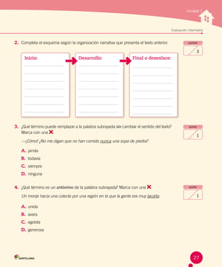 Evaluación intermediaEvaluación intermedia
Unidad 1
2.	 Completa el esquema según la organización narrativa que presenta el texto anterior. puntos
3
3.	 ¿Qué término puede remplazar a la palabra subrayada sin cambiar el sentido del texto?
Marca con una .
—¡Cómo! ¿No me digan que no han comido nunca una sopa de piedra?
A.	jamás
B.	 todavía
C.	 siempre
D.	 ninguna
4.	 ¿Qué término es un antónimo de la palabra subrayada? Marca con una .
Un monje hacía una colecta por una región en la que la gente era muy tacaña.
A.	unida
B.	 avara
C.	 egoísta
D.	 generosa
punto
1
punto
1
Final o desenlace:Desarrollo:Inicio:
27
 