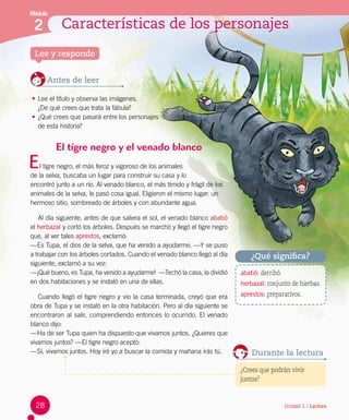 Módulo
2 Características de los personajes
Unidad 1 / Lectura
Lee y responde
Antes de leer
•	Lee el título y observa las imágenes. 	
¿De qué crees que trata la fábula?
•	¿Qué crees que pasará entre los personajes 	
de esta historia?
¿Qué significa?
abatió: derribó.
herbazal: conjunto de hierbas.
aprestos: preparativos.
El tigre negro y el venado blanco
l tigre negro, el más feroz y vigoroso de los animales 	
de la selva, buscaba un lugar para construir su casa y lo 	
encontró junto a un río. Al venado blanco, el más tímido y frágil de los
animales de la selva, le pasó cosa igual. Eligieron el mismo lugar: un
hermoso sitio, sombreado de árboles y con abundante agua.
Al día siguiente, antes de que saliera el sol, el venado blanco abatió
el herbazal y cortó los árboles. Después se marchó y llegó el tigre negro
que, al ver tales aprestos, exclamó:
—Es Tupa, el dios de la selva, que ha venido a ayudarme. —Y se puso
a trabajar con los árboles cortados. Cuando el venado blanco llegó al día
siguiente, exclamó a su vez:
—¡Qué bueno, es Tupa, ha venido a ayudarme!  —Techó la casa, la dividió
en dos habitaciones y se instaló en una de ellas.
Cuando llegó el tigre negro y vio la casa terminada, creyó que era
obra de Tupa y se instaló en la otra habitación. Pero al día siguiente se
encontraron al salir, comprendiendo entonces lo ocurrido. El venado
blanco dijo:
—Ha de ser Tupa quien ha dispuesto que vivamos juntos. ¿Quieres que
vivamos juntos? —El tigre negro aceptó:
—Sí, vivamos juntos. Hoy iré yo a buscar la comida y mañana irás tú.
E
Durante la lectura
¿Crees que podrán vivir
juntos?
28
 