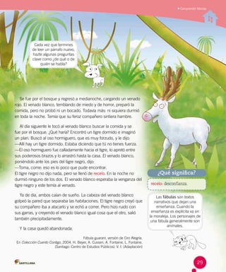 Se fue por el bosque y regresó a medianoche, cargando un venado
rojo. El venado blanco, temblando de miedo y de horror, preparó la
comida, pero no probó ni un bocado. Todavía más: ni siquiera durmió
en toda la noche. Temía que su feroz compañero sintiera hambre.
Al día siguiente le tocó al venado blanco buscar la comida y se 	
fue por el bosque. ¿Qué haría? Encontró un tigre dormido e imaginó 	
un plan. Buscó al oso hormiguero, que es muy forzudo, y le dijo:
—Allí hay un tigre dormido. Estaba diciendo que tú no tienes fuerza.
—El oso hormiguero fue calladamente hacia el tigre, lo apretó entre
sus poderosos brazos y lo arrastró hasta la casa. El venado blanco,
poniéndolo ante los pies del tigre negro, dijo:
—Toma, come: eso es lo poco que pude encontrar.
El tigre negro no dijo nada, pero se llenó de recelo. En la noche no
durmió ninguno de los dos. El venado blanco esperaba la venganza del
tigre negro y este temía al venado.
Ya de día, ambos caían de sueño. La cabeza del venado blanco
golpeó la pared que separaba las habitaciones. El tigre negro creyó que
su compañero iba a atacarlo y se echó a correr. Pero hizo ruido con
sus garras, y creyendo el venado blanco igual cosa que el otro, salió
también precipitadamente.
Y la casa quedó abandonada.
Fábula guaraní, versión de Ciro Alegría.
En Colección Cuento Contigo, 2004. H. Beyer, A. Cussen, A. Fontaine, L. Fontaine.
(Santiago: Centro de Estudios Públicos). V. I. (Adaptación)
Comprender fábulas
recelo: desconfianza.
¿Qué significa?
Cada vez que termines
de leer un párrafo nuevo,
hazte algunas preguntas
clave como ¿de qué o de
quién se habla?
Las fábulas son textos
narrativos que dejan una
enseñanza. Cuando la
enseñanza es explícita va en
la moraleja. Los personajes de
una fábula generalmente son
animales.
29
 