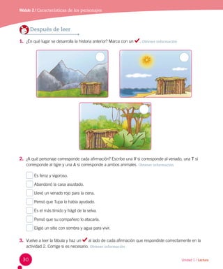 Unidad 1 / Lectura
Módulo 2 / Características de los personajes
Después de leer
1.	 ¿En qué lugar se desarrolla la historia anterior? Marca con un . Obtener información
2.	 ¿A qué personaje corresponde cada afirmación? Escribe una V si corresponde al venado, una T si
corresponde al tigre y una A si corresponde a ambos animales. Obtener información
Es feroz y vigoroso.
Abandonó la casa asustado.
Llevó un venado rojo para la cena.
Pensó que Tupa lo había ayudado.
Es el más tímido y frágil de la selva.
Pensó que su compañero lo atacaría.
Eligió un sitio con sombra y agua para vivir.
3.	 Vuelve a leer la fábula y haz un al lado de cada afirmación que respondiste correctamente en la
actividad 2. Corrige si es necesario. Obtener información
30
A
A
A
A
A
A
A
 