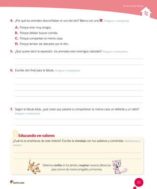 Comprender fábulas
Educando en valores
¿Cuál es la enseñanza de esta historia? Escribe la moraleja con tus palabras y coméntala. Reflexionar y
valorar
Debemos confiar en los demás y respetar nuestras diferencias
para convivir de manera amigable y armoniosa.
4.	 ¿Por qué los animales desconfiaban el uno del otro? Marca con una . Integrar e interpretar
A.	Porque eran muy amigos.
B.	 Porque debían buscar comida.
C.	 Porque compartían la misma casa.
D.	 Porque temían ser atacados por el otro.
5.	 ¿Qué quiere decir la expresión: los animales eran enemigos naturales? Integrar e interpretar
6.	 Escribe otro final para la fábula. Integrar e interpretar
7.	 Según la fábula leída, ¿qué crees que pasaría si compartieran la misma casa un elefante y un ratón?
Integrar e interpretar
31
 