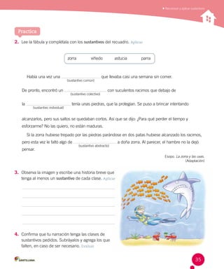 Reconocer y aplicar sustantivos
Practica
2.	 Lee la fábula y complétala con los sustantivos del recuadro. Aplicar
zorra	 viñedo	 astucia	 parra
Había una vez una que llevaba casi una semana sin comer.
	
(sustantivo común)
De pronto, encontró un con suculentos racimos que debajo de
	
(sustantivo colectivo)
la tenía unas piedras, que la protegían. Se puso a brincar intentando  
	
(sustantivo individual)
alcanzarlos, pero sus saltos se quedaban cortos. Así que se dijo: ¿Para qué perder el tiempo y
esforzarme? No las quiero, no están maduras.
Si la zorra hubiese trepado por las piedras parándose en dos patas hubiese alcanzado los racimos,
pero esta vez le faltó algo de a doña zorra. Al parecer, el hambre no la dejó
pensar.	
(sustantivo abstracto)
Esopo. La zorra y las uvas.
(Adaptación)
3.	 Observa la imagen y escribe una historia breve que 	
tenga al menos un sustantivo de cada clase. Aplicar
4.	 Confirma que tu narración tenga las clases de 	
sustantivos pedidos. Subráyalos y agrega los que
falten, en caso de ser necesario. Evaluar
35
 