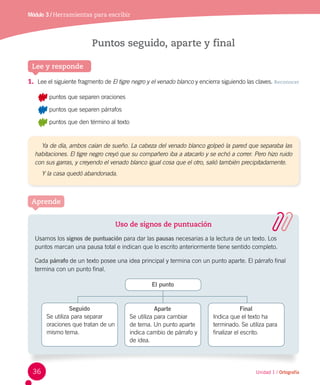 Módulo 3 / Herramientas para escribir
Unidad 1 / Ortografía
Lee y responde
Ya de día, ambos caían de sueño. La cabeza del venado blanco golpeó la pared que separaba las
habitaciones. El tigre negro creyó que su compañero iba a atacarlo y se echó a correr. Pero hizo ruido
con sus garras, y creyendo el venado blanco igual cosa que el otro, salió también precipitadamente.
Y la casa quedó abandonada.
Puntos seguido, aparte y final
1.	 Lee el siguiente fragmento de El tigre negro y el venado blanco y encierra siguiendo las claves. Reconocer
	 puntos que separen oraciones
	 puntos que separen párrafos
	 puntos que den término al texto
Aprende
Uso de signos de puntuación
Usamos los signos de puntuación para dar las pausas necesarias a la lectura de un texto. Los
puntos marcan una pausa total e indican que lo escrito anteriormente tiene sentido completo.
Cada párrafo de un texto posee una idea principal y termina con un punto aparte. El párrafo final
termina con un punto final.
El punto
Aparte
Se utiliza para cambiar
de tema. Un punto aparte
indica cambio de párrafo y
de idea.
Final
Indica que el texto ha
terminado. Se utiliza para
finalizar el escrito.
Seguido
Se utiliza para separar
oraciones que tratan de un
mismo tema.
36
 