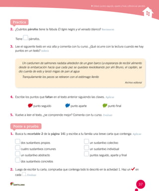 Utilizar puntos seguido, aparte y final y diferenciar párrafos
Practica
2.	 ¿Cuántos párrafos tiene la fábula El tigre negro y el venado blanco? Reconocer
Tiene párrafos.
3.	 Lee el siguiente texto en voz alta y comenta con tu curso. ¿Qué ocurre con la lectura cuando no hay
puntos en un texto? Inferir
4.	 Escribe los puntos que faltan en el texto anterior siguiendo las claves. Aplicar
	 punto seguido	 punto aparte	 punto final
5.	 Vuelve a leer el texto, ¿se comprende mejor? Comenta con tu curso. Evaluar
Un cardumen de salmones nadaba alrededor de un gran barco La esperanza de recibir alimento
desde la embarcación hacía que cada pez se quedara revoloteando por ahí Bruno, el capitán, se
dio cuenta de esto y lanzó migas de pan al agua
Tranquilamente los peces se retiraron con el estómago llenito
Archivo editorial
Ponte a prueba
1.	 Busca tu recortable 2 de la página 141 y escribe a tu familia una breve carta que contenga: Aplicar
dos sustantivos propios
cuatro sustantivos comunes
un sustantivo abstracto
dos sustantivos concretos
un sustantivo colectivo
un sustantivo individual
puntos seguido, aparte y final
2.	 Luego de escribir tu carta, comprueba que contenga todo lo descrito en la actividad 1. Haz un en
cada . Evaluar
37
 