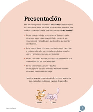 Presentación
Este libro forma parte del proyecto la Casa del Saber, que es un espacio
educativo donde podrás desarrollar las capacidades necesarias para
tu formación personal y social. ¿Qué encontrarás en la Casa del Saber?
•	 Es una casa donde todos tenemos cabida. Aquí encontrarás
contenidos, textos, imágenes y actividades escritas de una
manera sencilla y amigable, para que descubras que aprender
es entretenido.
•	 Es un espacio donde todos aprendemos a compartir y a convivir,
a través de actividades que nos invitan a reflexionar sobre los
valores y a relacionarnos mejor con los demás.
•	 Es una casa abierta al mundo, donde podrás aprender más y de
manera interactiva gracias a la tecnología.
•	 Es una casa llena de aventuras y desafíos,
en la que podrán leer para divertirse y desarrollar diferentes
habilidades para comunicarse mejor.
Nosotros avanzaremos con ustedes en todo momento,
solo necesitan curiosidad y ganas de aprender.
Punto y Coma
Casa del Saber 3
 