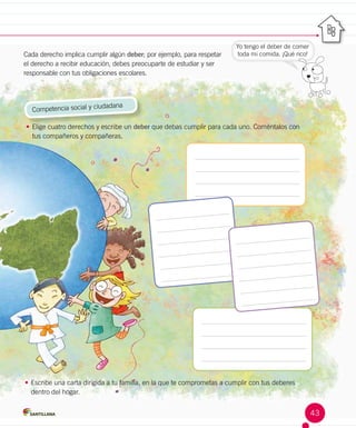 Yo tengo el deber de comer
toda mi comida. ¡Qué rico!
Competencia social y ciudadana
•	Elige cuatro derechos y escribe un deber que debas cumplir para cada uno. Coméntalos con
tus compañeros y compañeras.
•	Escribe una carta dirigida a tu familia, en la que te comprometas a cumplir con tus deberes
dentro del hogar.
Cada derecho implica cumplir algún deber; por ejemplo, para respetar
el derecho a recibir educación, debes preocuparte de estudiar y ser
responsable con tus obligaciones escolares.
43
 