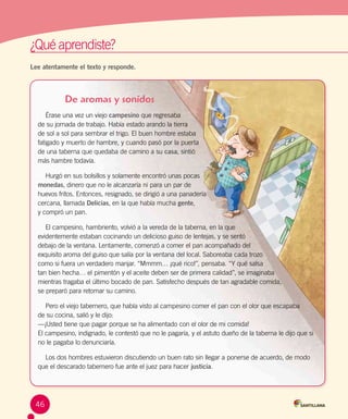 ¿Qué aprendiste?	
Lee atentamente el texto y responde.
De aromas y sonidos
Érase una vez un viejo campesino que regresaba
de su jornada de trabajo. Había estado arando la tierra 	
de sol a sol para sembrar el trigo. El buen hombre estaba 	
fatigado y muerto de hambre, y cuando pasó por la puerta 	
de una taberna que quedaba de camino a su casa, sintió
más hambre todavía.
Hurgó en sus bolsillos y solamente encontró unas pocas 	
monedas, dinero que no le alcanzaría ni para un par de
huevos fritos. Entonces, resignado, se dirigió a una panadería 	
cercana, llamada Delicias, en la que había mucha gente,
y compró un pan.
El campesino, hambriento, volvió a la vereda de la taberna, en la que 	
evidentemente estaban cocinando un delicioso guiso de lentejas, y se sentó 	
debajo de la ventana. Lentamente, comenzó a comer el pan acompañado del 	
exquisito aroma del guiso que salía por la ventana del local. Saboreaba cada trozo 	
como si fuera un verdadero manjar. “Mmmm… ¡qué rico!”, pensaba. “Y qué salsa 	
tan bien hecha… el pimentón y el aceite deben ser de primera calidad”, se imaginaba 	
mientras tragaba el último bocado de pan. Satisfecho después de tan agradable comida, 	
se preparó para retomar su camino.
Pero el viejo tabernero, que había visto al campesino comer el pan con el olor que escapaba 	
de su cocina, salió y le dijo:
—¡Usted tiene que pagar porque se ha alimentado con el olor de mi comida!
El campesino, indignado, le contestó que no le pagaría, y el astuto dueño de la taberna le dijo que si
no le pagaba lo denunciaría.
Los dos hombres estuvieron discutiendo un buen rato sin llegar a ponerse de acuerdo, de modo
que el descarado tabernero fue ante el juez para hacer justicia.
46
 