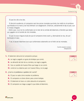 Unidad 1
Evaluación final
1.	 El tabernero denunció al campesino porque:
A.	se negó a pagarle un guiso de lentejas que comió.
B.	 se alimentó del olor de su comida y se negó a pagarle.
C.	 hizo un pedido de huevos fritos que luego no se comió.
D.	 comió en su taberna pan con huevos fritos y no le pagó.
2.	 ¿Cuál es el problema o quiebre del cuento?
A.	El juez no sabe cómo resolver el problema.
B.	 El campesino no tiene dinero para comer lentejas.
C.	 El tabernero le hace un cobro absurdo al campesino.
D.	 El campesino se niega a pagar lo que debe al tabernero.
punto
1
punto
1
El juez los citó a los dos.
El día de la audiencia, el campesino sacó las pocas monedas que tenía, las metió en el sombrero
que llevaba en la mano y las hizo tintinear con exageración. Entonces, astutamente le dijo al juez, que
lo miraba intrigado:
—Señor juez, si yo me he conformado con el olor de la comida del tabernero, él tendrá que darse
por pagado con el sonido de mis monedas.
El juez no tuvo ninguna duda de que el campesino tenía razón y, disimulando la risa, dio por
terminado el caso.
Y así, el pícaro tabernero tuvo que conformarse solamente con el tintín de las monedas.
Cuento popular europeo.
(Adaptación)
47
 