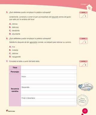 Unidad 1
5. ¿Qué sinónimo puede remplazar la palabra subrayada?
Lentamente, comenzó a comer el pan acompañado del exquisito aroma del guiso
que salía por la ventana del local.
A.	oloroso
B.	 delicioso
C.	 desabrido
D.	 abundante
6. ¿Qué antónimo puede remplazar la palabra subrayada?
Satisfecho después de tan agradable comida, se preparó para retomar su camino.
A.	rica
B.	 molesta
C.	 sabrosa
D.	 repugnante
7. Completa la tabla a partir del texto leído.
punto
1
punto
1
puntos
5
Título
Personajes
Secuencia
narrativa
Inicio:
Desarrollo:
Final o desenlace: Busca
Prepara laprueba 1
49
 