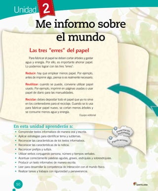 2
Me informo sobre
el mundo
Unidad
Las tres "erres" del papel
Para fabricar el papel se deben cortar árboles y gastar
agua y energía. Por ello, es importante ahorrar papel.
Lo podemos lograr con las tres "erres":
Reducir: hay que emplear menos papel. Por ejemplo,
antes de imprimir algo, piensa si es realmente necesario.
Reutilizar: cuando se puede, conviene utilizar papel
usado. Por ejemplo, imprimir en páginas usadas o usar
papel de diario para las manualidades.
Reciclar: debes depositar todo el papel que ya no sirva
en los contenedores para el reciclaje. Cuando se lo usa
para fabricar papel nuevo, se cortan menos árboles y
se consume menos agua y energía.
Equipo editorial
En esta unidad aprenderás a:
•	 Comprender textos informativos de manera oral y escrita.
•	 Aplicar estrategias para identificar tema y subtemas.
•	 Reconocer las características de los textos informativos.
•	 Reconocer las características de la noticia.
•	 Reconocer prefijos y sufijos.
•	 Utilizar verbos conjugando persona, número y tiempos verbales.
•	 Acentuar correctamente palabras agudas, graves, esdrújulas y sobresdrújulas.
•	 Producir un texto informativo de manera escrita.
•	 Leer para desarrollar la competencia de interacción con el mundo físico.
•	 Realizar tareas y trabajos con rigurosidad y perseverancia.
50
 